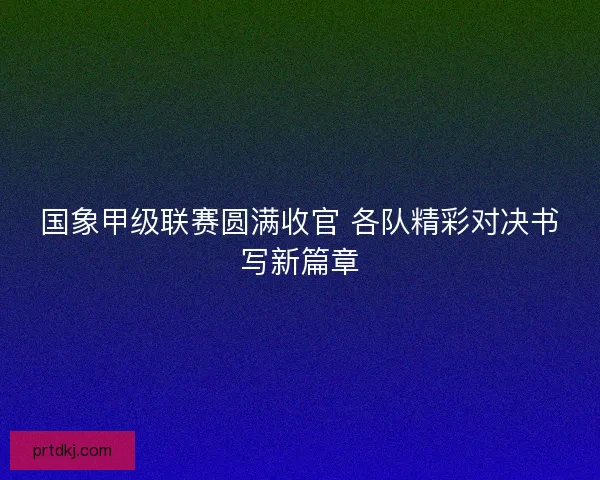 国象甲级联赛圆满收官 各队精彩对决书写新篇章