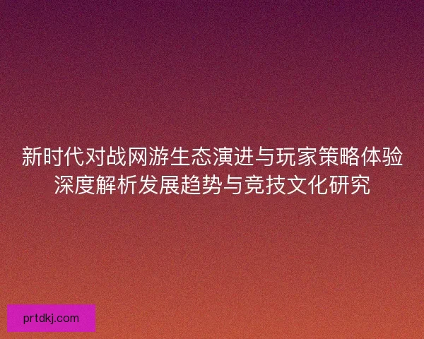 新时代对战网游生态演进与玩家策略体验深度解析发展趋势与竞技文化研究
