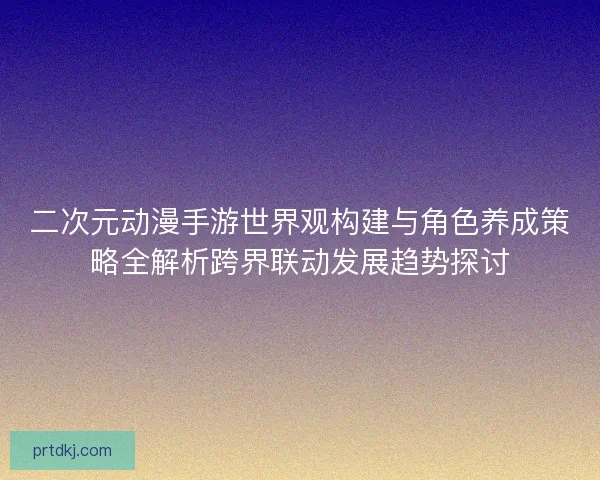 二次元动漫手游世界观构建与角色养成策略全解析跨界联动发展趋势探讨