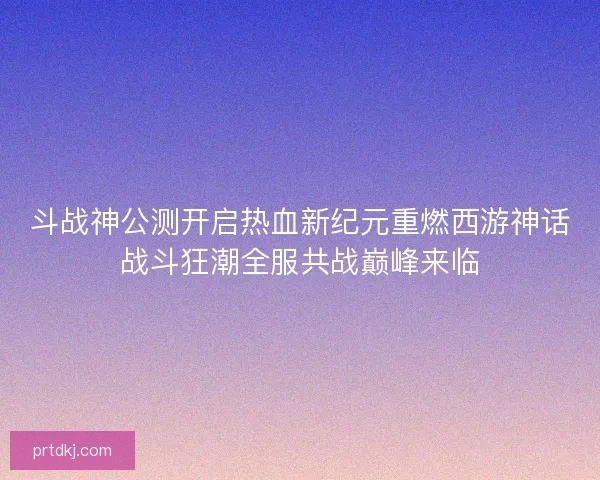 斗战神公测开启热血新纪元重燃西游神话战斗狂潮全服共战巅峰来临